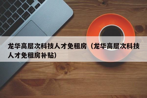 龙华高层次科技人才免租房（龙华高层次科技人才免租房补贴）-第1张图片-科学人才网 - 优质科学人才招聘平台
