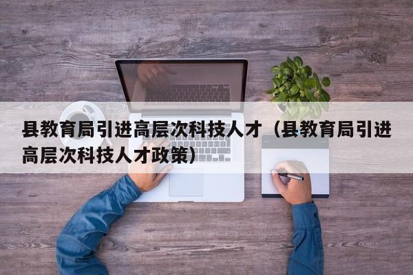 县教育局引进高层次科技人才（县教育局引进高层次科技人才政策）-第1张图片-科学人才网 - 优质科学人才招聘平台
