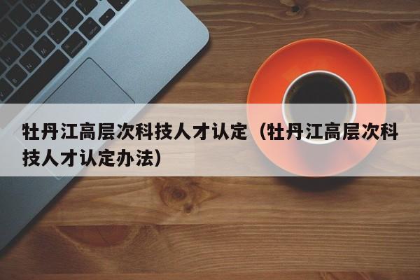 牡丹江高层次科技人才认定（牡丹江高层次科技人才认定办法）-第1张图片-科学人才网 - 优质科学人才招聘平台