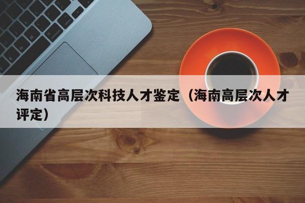 海南省高层次科技人才鉴定（海南高层次人才评定）-第1张图片-科学人才网 - 优质科学人才招聘平台