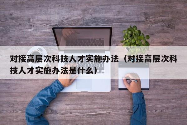 对接高层次科技人才实施办法（对接高层次科技人才实施办法是什么）-第1张图片-科学人才网 - 优质科学人才招聘平台