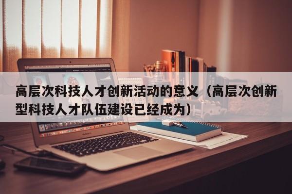 高层次科技人才创新活动的意义（高层次创新型科技人才队伍建设已经成为）-第1张图片-科学人才网 - 优质科学人才招聘平台