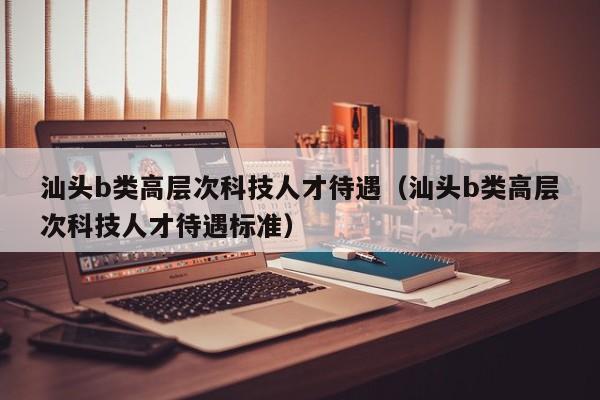 汕头b类高层次科技人才待遇（汕头b类高层次科技人才待遇标准）-第1张图片-科学人才网 - 优质科学人才招聘平台