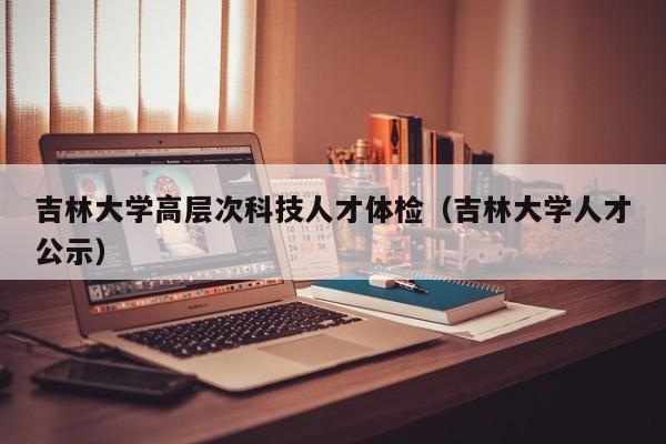 吉林大学高层次科技人才体检（吉林大学人才公示）-第1张图片-科学人才网 - 优质科学人才招聘平台