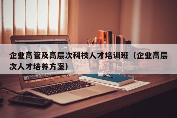 企业高管及高层次科技人才培训班（企业高层次人才培养方案）-第1张图片-科学人才网 - 优质科学人才招聘平台