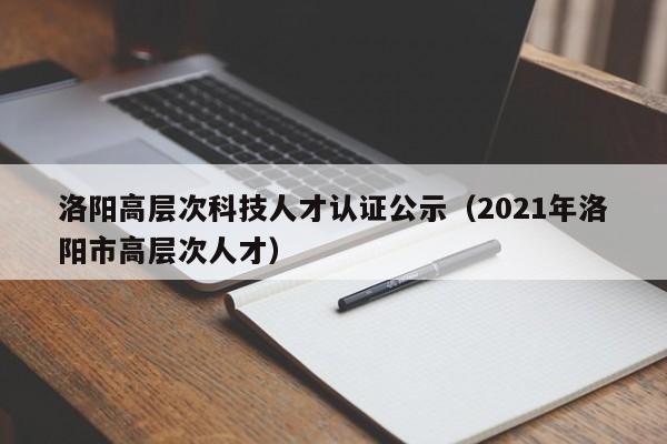 洛阳高层次科技人才认证公示（2021年洛阳市高层次人才）-第1张图片-科学人才网 - 优质科学人才招聘平台