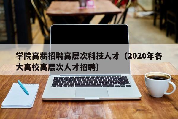 学院高薪招聘高层次科技人才（2020年各大高校高层次人才招聘）-第1张图片-科学人才网 - 优质科学人才招聘平台