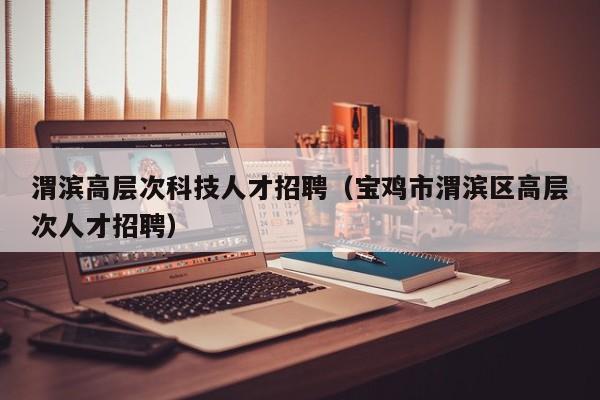 渭滨高层次科技人才招聘（宝鸡市渭滨区高层次人才招聘）-第1张图片-科学人才网 - 优质科学人才招聘平台