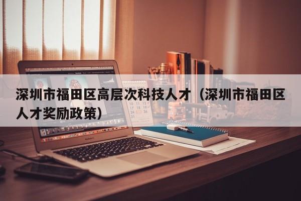 深圳市福田区高层次科技人才（深圳市福田区人才奖励政策）-第1张图片-科学人才网 - 优质科学人才招聘平台