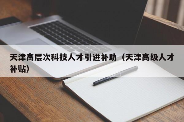 天津高层次科技人才引进补助（天津高级人才补贴）-第1张图片-科学人才网 - 优质科学人才招聘平台