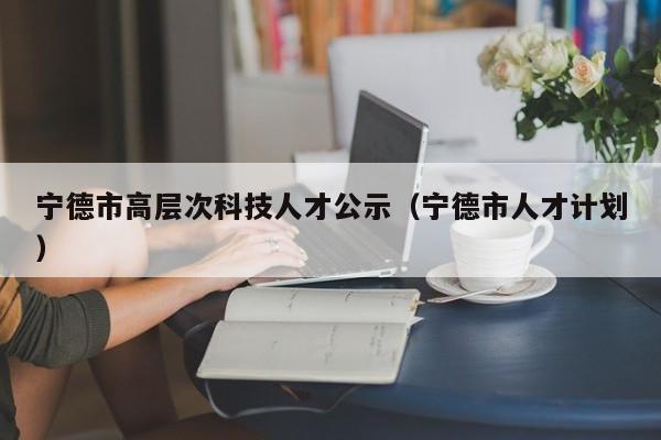 宁德市高层次科技人才公示（宁德市人才计划）-第1张图片-科学人才网 - 优质科学人才招聘平台