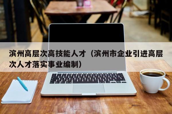 滨州高层次高技能人才（滨州市企业引进高层次人才落实事业编制）-第1张图片-科学人才网 - 优质科学人才招聘平台