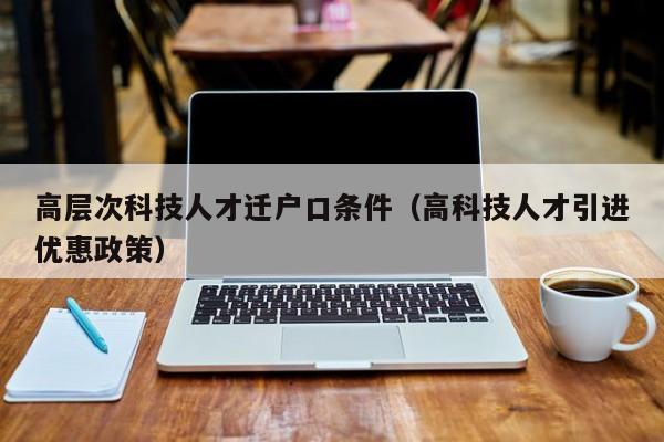高层次科技人才迁户口条件（高科技人才引进优惠政策）-第1张图片-科学人才网 - 优质科学人才招聘平台