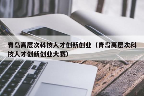 青岛高层次科技人才创新创业（青岛高层次科技人才创新创业大赛）-第1张图片-科学人才网 - 优质科学人才招聘平台