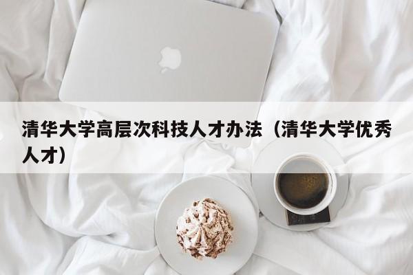 清华大学高层次科技人才办法（清华大学优秀人才）-第1张图片-科学人才网 - 优质科学人才招聘平台