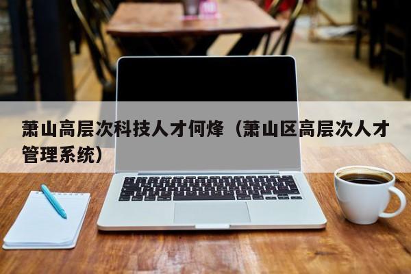萧山高层次科技人才何烽（萧山区高层次人才管理系统）-第1张图片-科学人才网 - 优质科学人才招聘平台