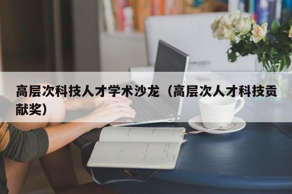 高层次科技人才学术沙龙（高层次人才科技贡献奖）-第1张图片-科学人才网 - 优质科学人才招聘平台