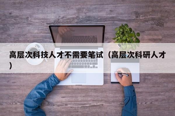 高层次科技人才不需要笔试（高层次科研人才）-第1张图片-科学人才网 - 优质科学人才招聘平台