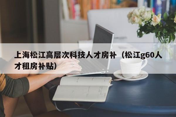 上海松江高层次科技人才房补（松江g60人才租房补贴）-第1张图片-科学人才网 - 优质科学人才招聘平台