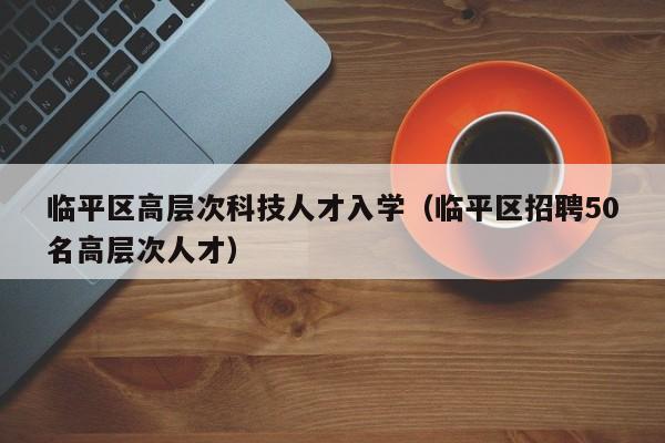 临平区高层次科技人才入学（临平区招聘50名高层次人才）-第1张图片-科学人才网 - 优质科学人才招聘平台