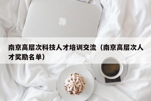 南京高层次科技人才培训交流（南京高层次人才奖励名单）-第1张图片-科学人才网 - 优质科学人才招聘平台