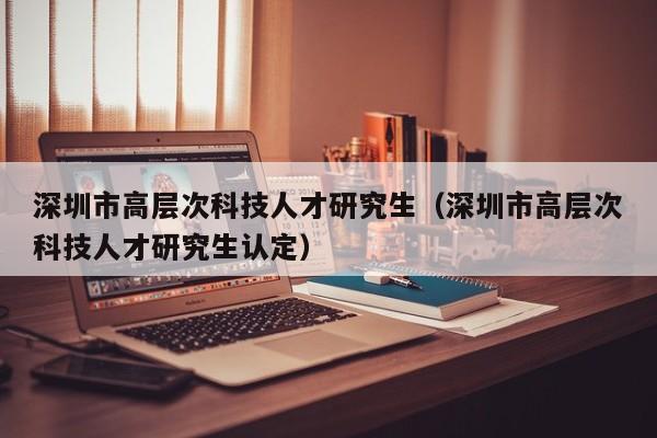 深圳市高层次科技人才研究生（深圳市高层次科技人才研究生认定）-第1张图片-科学人才网 - 优质科学人才招聘平台