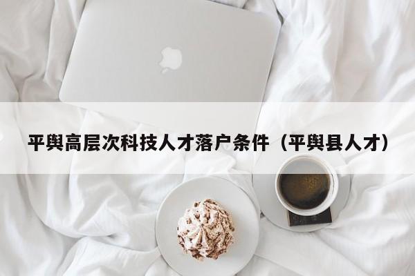 平舆高层次科技人才落户条件（平舆县人才）-第1张图片-科学人才网 - 优质科学人才招聘平台