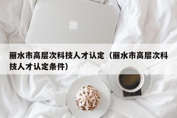 丽水市高层次科技人才认定（丽水市高层次科技人才认定条件）-第1张图片-科学人才网 - 优质科学人才招聘平台