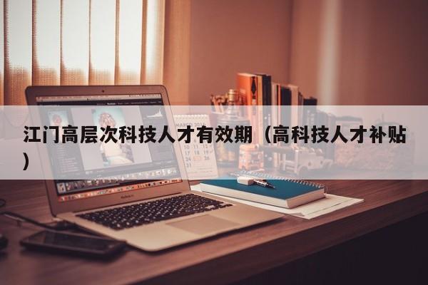 江门高层次科技人才有效期（高科技人才补贴）-第1张图片-科学人才网 - 优质科学人才招聘平台