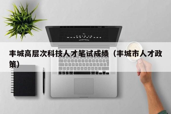 丰城高层次科技人才笔试成绩（丰城市人才政策）-第1张图片-科学人才网 - 优质科学人才招聘平台