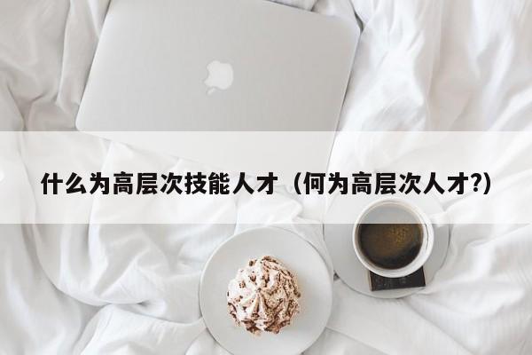 什么为高层次技能人才（何为高层次人才?）-第1张图片-科学人才网 - 优质科学人才招聘平台