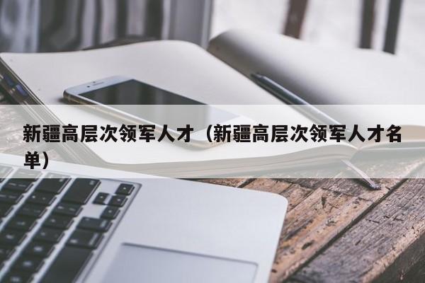 新疆高层次领军人才（新疆高层次领军人才名单）-第1张图片-科学人才网 - 优质科学人才招聘平台
