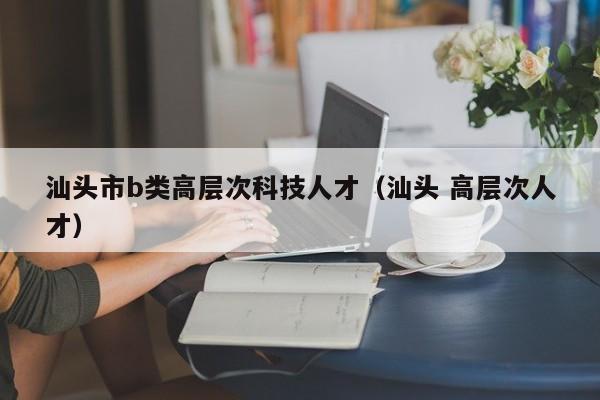 汕头市b类高层次科技人才（汕头 高层次人才）-第1张图片-科学人才网 - 优质科学人才招聘平台