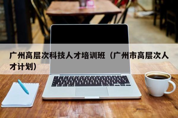 广州高层次科技人才培训班（广州市高层次人才计划）-第1张图片-科学人才网 - 优质科学人才招聘平台
