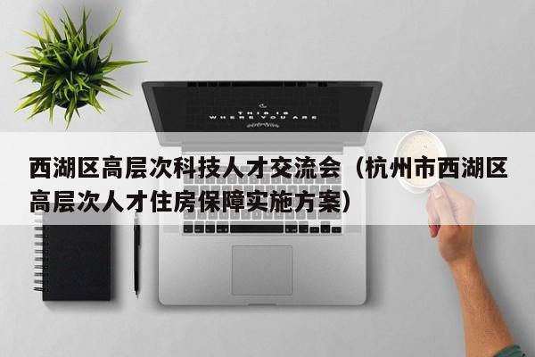 西湖区高层次科技人才交流会（杭州市西湖区高层次人才住房保障实施方案）-第1张图片-科学人才网 - 优质科学人才招聘平台