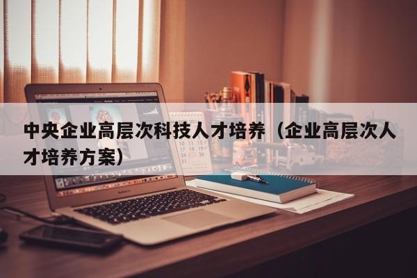 中央企业高层次科技人才培养（企业高层次人才培养方案）-第1张图片-科学人才网 - 优质科学人才招聘平台
