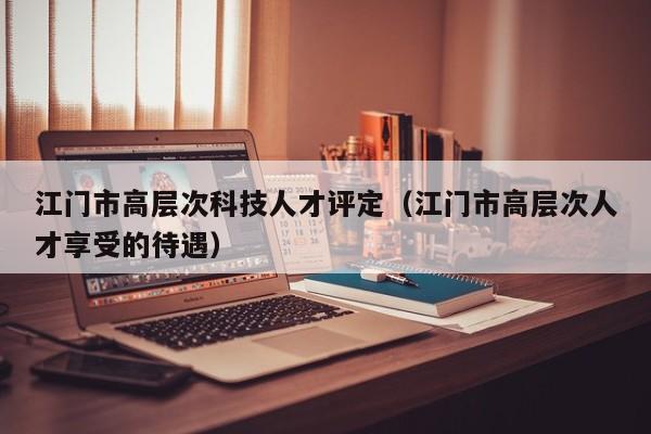 江门市高层次科技人才评定（江门市高层次人才享受的待遇）-第1张图片-科学人才网 - 优质科学人才招聘平台