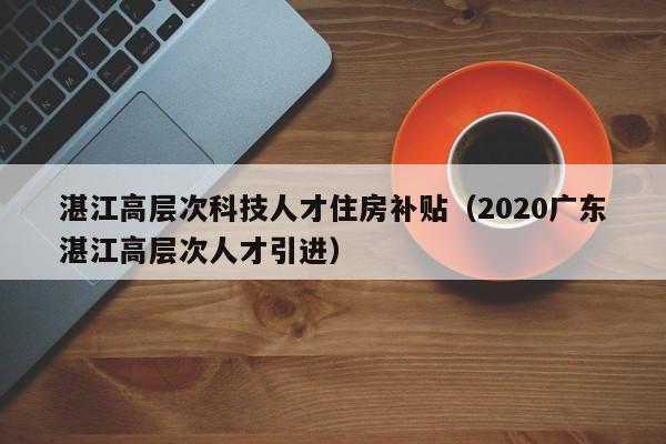 湛江高层次科技人才住房补贴（2020广东湛江高层次人才引进）-第1张图片-科学人才网 - 优质科学人才招聘平台