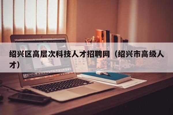 绍兴区高层次科技人才招聘网（绍兴市高级人才）-第1张图片-科学人才网 - 优质科学人才招聘平台