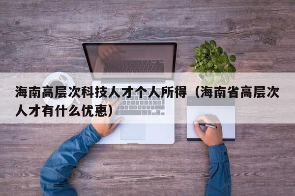 海南高层次科技人才个人所得（海南省高层次人才有什么优惠）-第1张图片-科学人才网 - 优质科学人才招聘平台
