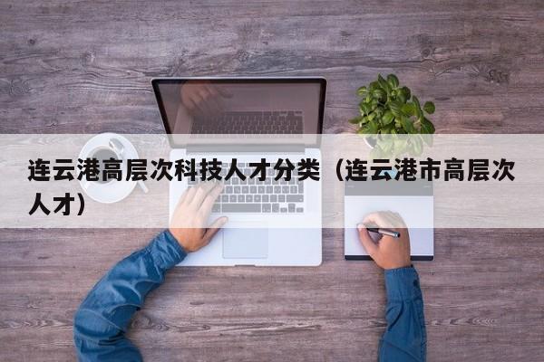 连云港高层次科技人才分类（连云港市高层次人才）-第1张图片-科学人才网 - 优质科学人才招聘平台