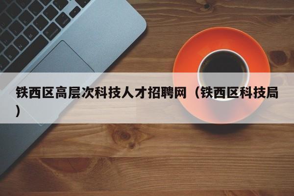 铁西区高层次科技人才招聘网（铁西区科技局）-第1张图片-科学人才网 - 优质科学人才招聘平台