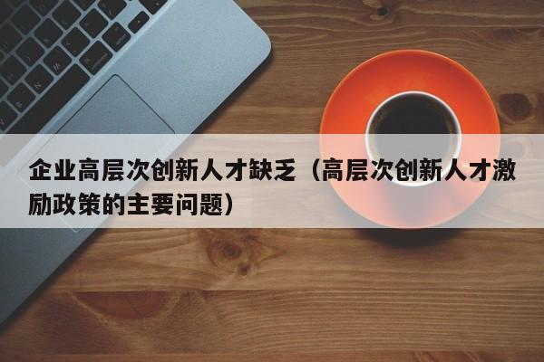 企业高层次创新人才缺乏（高层次创新人才激励政策的主要问题）-第1张图片-科学人才网 - 优质科学人才招聘平台
