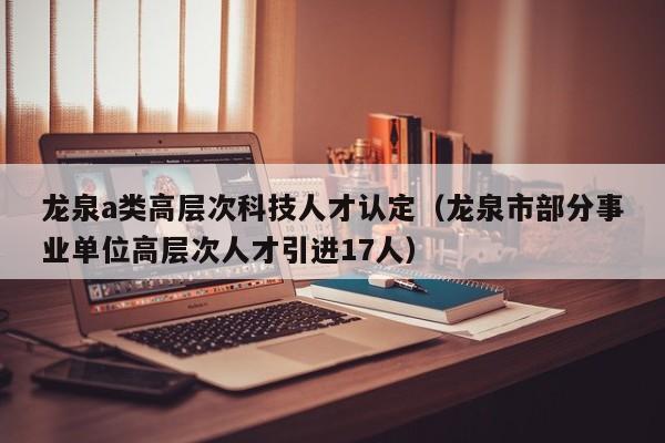 龙泉a类高层次科技人才认定（龙泉市部分事业单位高层次人才引进17人）-第1张图片-科学人才网 - 优质科学人才招聘平台