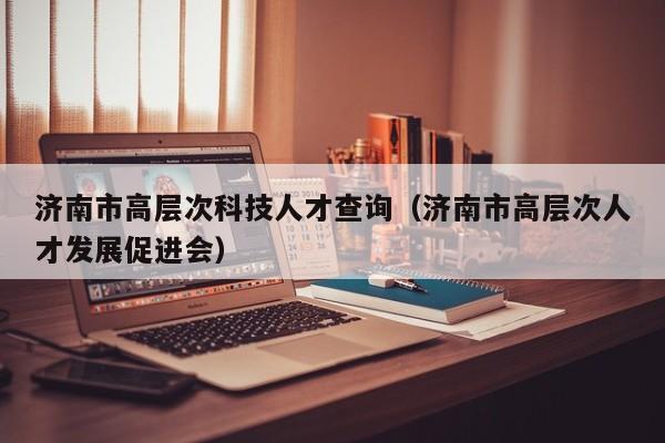 济南市高层次科技人才查询（济南市高层次人才发展促进会）-第1张图片-科学人才网 - 优质科学人才招聘平台