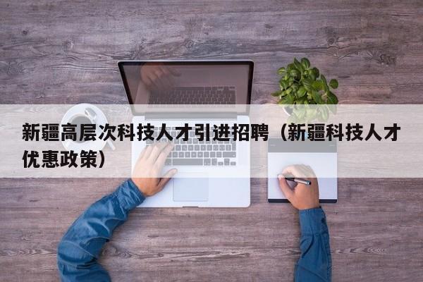 新疆高层次科技人才引进招聘（新疆科技人才优惠政策）-第1张图片-科学人才网 - 优质科学人才招聘平台