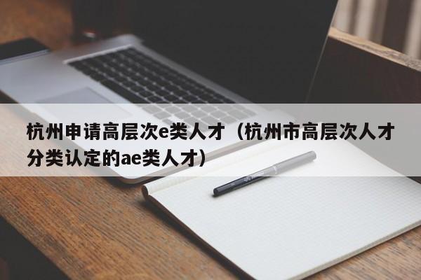 杭州申请高层次e类人才（杭州市高层次人才分类认定的ae类人才）-第1张图片-科学人才网 - 优质科学人才招聘平台