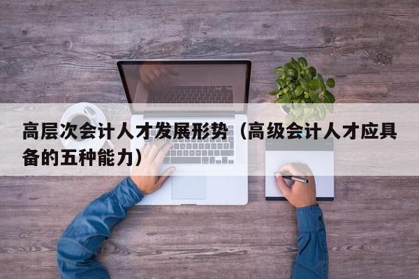 高层次会计人才发展形势（高级会计人才应具备的五种能力）-第1张图片-科学人才网 - 优质科学人才招聘平台