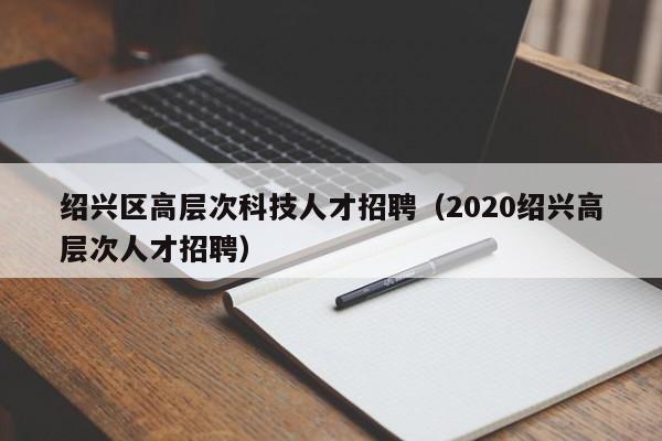 绍兴区高层次科技人才招聘（2020绍兴高层次人才招聘）-第1张图片-科学人才网 - 优质科学人才招聘平台