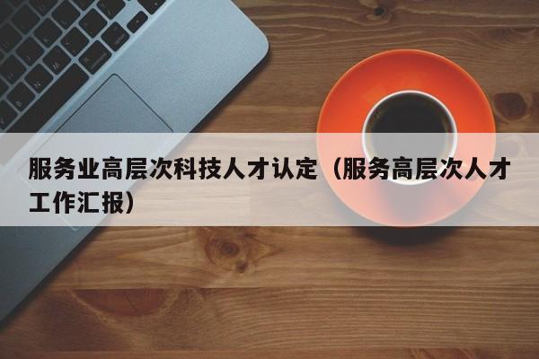 服务业高层次科技人才认定（服务高层次人才工作汇报）-第1张图片-科学人才网 - 优质科学人才招聘平台